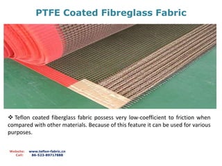 PTFE Coated Fibreglass Fabric
Website: www.teflon-fabric.cn
Call: 86-523-89717888
 Teflon coated fiberglass fabric possess very low-coefficient to friction when
compared with other materials. Because of this feature it can be used for various
purposes.
 