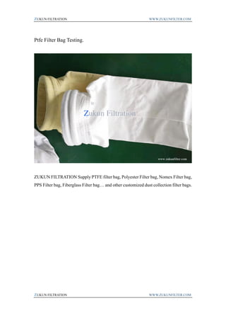 ZUKUN FILTRATION WWW.ZUKUNFILTER.COM
ZUKUN FILTRATION WWW.ZUKUNFILTER.COM
Ptfe Filter Bag Testing.
ZUKUN FILTRATION Supply PTFE filter bag, Polyester Filter bag, Nomex Filter bag,
PPS Filter bag, Fiberglass Filter bag… and other customized dust collection filter bags.
 