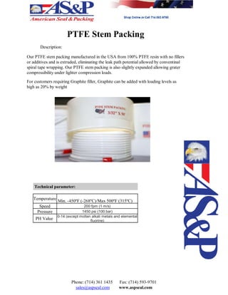 PTFE Stem Packing
Description:
Our PTFE stem packing manufactured in the USA from 100% PTFE resin with no fillers
or additives and is extruded, eliminating the leak path potential allowed by conventinal
spiral tape wrapping. Our PTFE stem packing is also slightly expanded allowing grater
compressibility under lighter compression loads.
For customers requiring Graphite filler, Graphite can be added with loading levels as
high as 20% by weight
Technical parameter:
Temperature
Min. -450ºF (-268ºC)/Max 500ºF (315ºC)
Speed 200 fpm (1 m/s)
Pressure 1450 psi (100 bar)
PH Value
0-14 (except molten alkali metals and elemental
fluorine)
Phone: (714) 361 1435 Fax: (714) 593-9701
sales@aspseal.com www.aspseal.com
 