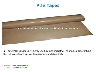 Ptfe Tapes
Website: www.teflon-fabric.cn
Call: 86-523-89717888
 These PTFE plastics are highly used in food industry. The main reason behind
this is its resistance against temperature and chemicals.
 