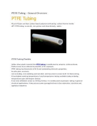 PTFE Tubing : General Overview
PTFE Tubing
Fluoro Polyers are fluro carbon based polymers with strong carbon fluroine bonds.
AFT PTFE tubing is smooth, non porous and dimentionally stable.
PTFE Tubing Flexible
Unlike other plastic material this PTFE tubing is unaffected by solvents, acids and fuels.
Further more its no affected by weather or UV exposure.
PTFE tubing has Durometer of 58 D and outstanding dielectric properties.
Its ultra pure, non-toxic,
non-corroding, non-oxidising and non-stick and has a best in class UL94 V-0 flame rating.
It has highest working temperature of any fluoropolymer tubing available today enduring
temperatures upto 260 Degree Celsius.
It can also withstand as low as -60 Deg Celsius. It is widely used as pressure tubing in general
chemical applications. It also serves numerous applications in the automotive, electrical and
appliance industries.
 