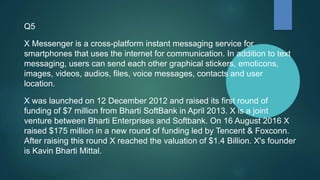 Q5
X Messenger is a cross-platform instant messaging service for
smartphones that uses the internet for communication. In addition to text
messaging, users can send each other graphical stickers, emoticons,
images, videos, audios, files, voice messages, contacts and user
location.
X was launched on 12 December 2012 and raised its first round of
funding of $7 million from Bharti SoftBank in April 2013. X is a joint
venture between Bharti Enterprises and Softbank. On 16 August 2016 X
raised $175 million in a new round of funding led by Tencent & Foxconn.
After raising this round X reached the valuation of $1.4 Billion. X's founder
is Kavin Bharti Mittal.
 