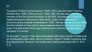 Q1
Tiruvellore Thattai Krishnamachari (1899–1974) was the Indian Finance
Minister from 1956–1958 and from 1964-1966. He was also a founding
member of the first Governing Body of NCAER, the National Council of
Applied Economic Research in New Delhi, India’s first independent
economic policy institute established in 1956. He has the ignominy of being
the first minister in free India to have resigned due to his involvement in a
scam. It is also India’s first major political scam and had a public sector
company X involved.
He founded Y group. Y has been associated with many brands in India such
as Woodwards gripe water, Skore condoms, Cigna-Y Health Insurance and
Eva Deodorants. However, we mostly see it being associated with Z. ID X,
Y, Z.
 
