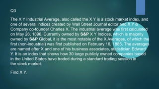 Q3
The X Y Industrial Average, also called the X Y is a stock market index, and
one of several indices created by Wall Street Journal editor and X Y &
Company co-founder Charles X. The industrial average was first calculated
on May 26, 1896. Currently owned by S&P X Y Indices, which is majority
owned by S&P Global, it is the most notable of the X Averages, of which the
first (non-industrial) was first published on February 16, 1885. The averages
are named after X and one of his business associates, statistician Edward
Y. It is an index that shows how 30 large publicly owned companies based
in the United States have traded during a standard trading session in
the stock market.
Find X Y.
 