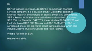 Q4
S&P's Financial Services LLC (S&P) is an American financial
services company. It is a division of S&P Global that publishes
financial research and analysis on stocks, bonds and commodities.
S&P is known for its stock market indices such as the U.S.-based
S&P 500, the Canadian S&P/TSX, the Australian S&P/ASX 200 and
the India based S&P BSE Sensex and S&P CNX NIFTY. S&P is
considered one of the Big Three credit-rating agencies, which also
include Moody's Investors Service and Fitch Ratings.
What is full form of S&P.
Hint on Next slide.
 