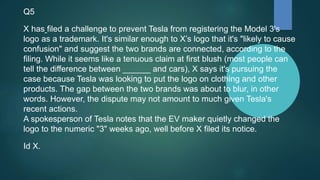 Q5
X has filed a challenge to prevent Tesla from registering the Model 3's
logo as a trademark. It's similar enough to X’s logo that it's "likely to cause
confusion" and suggest the two brands are connected, according to the
filing. While it seems like a tenuous claim at first blush (most people can
tell the difference between ______ and cars), X says it's pursuing the
case because Tesla was looking to put the logo on clothing and other
products. The gap between the two brands was about to blur, in other
words. However, the dispute may not amount to much given Tesla's
recent actions.
A spokesperson of Tesla notes that the EV maker quietly changed the
logo to the numeric "3" weeks ago, well before X filed its notice.
Id X.
 