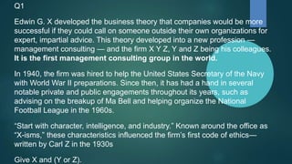 Q1
Edwin G. X developed the business theory that companies would be more
successful if they could call on someone outside their own organizations for
expert, impartial advice. This theory developed into a new profession —
management consulting — and the firm X Y Z, Y and Z being his colleagues.
It is the first management consulting group in the world.
In 1940, the firm was hired to help the United States Secretary of the Navy
with World War II preparations. Since then, it has had a hand in several
notable private and public engagements throughout its years, such as
advising on the breakup of Ma Bell and helping organize the National
Football League in the 1960s.
“Start with character, intelligence, and industry.” Known around the office as
“X-isms,” these characteristics influenced the firm’s first code of ethics—
written by Carl Z in the 1930s
Give X and (Y or Z).
 