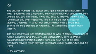 Q4
The original founders had started a company called SocialNet. Built in
1997, SocialNet, was a website to help you connect with people. Not only
could it help you find a date, it was also used to help you network, find
roommates and even helped you find a tennis partner in a section
labeled, “Just Play” — which was a horrible name for a social site;
sounds like the personals on Craigslist.The website never gain much
traction.
The new idea which they started working on was To create a world where
people are doing what they love, not just what they have to. Where
professionals understand that the work they do is one of the most
significant ways in which they can contribute to their communities and the
world.
ID the company.
 