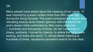 Q6
Many people have asked about the meaning of our name. ‘X'
was inspired by a poem written more than 800 years ago
during the Song Dynasty. The poem compares the search for a
retreating beauty amid chaotic glamour with the search for
one's dream while confronted by life's many obstacles.
'...hundreds and thousands of times, for her I searched in
chaos, suddenly, I turned by chance, to where the lights were
waning, and there she stood.' X, whose literal meaning is
hundreds of times, represents persistent search for the ideal.
 