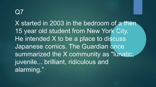 Q7
X started in 2003 in the bedroom of a then
15 year old student from New York City.
He intended X to be a place to discuss
Japanese comics. The Guardian once
summarized the X community as "lunatic,
juvenile... brilliant, ridiculous and
alarming.”
 