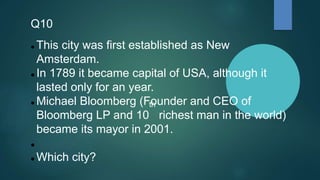 Q10
 This city was first established as New
Amsterdam.
 In 1789 it became capital of USA, although it
lasted only for an year.
 Michael Bloomberg (Founder and CEO of
Bloomberg LP and 10
th
richest man in the world)
became its mayor in 2001.

 Which city?
 