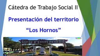 Cátedra de Trabajo Social II
Presentación del territorio
“Los Hornos”
 