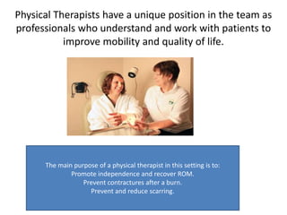 Physical Therapists have a unique position in the team as professionals who understand and work with patients to improve mobility and quality of life. The main purpose of a physical therapist in this setting is to: Promote independence and recover ROM. Prevent contractures after a burn. Prevent and reduce scarring. 