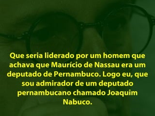 Que seria liderado por um homem que
achava que Maurício de Nassau era um
deputado de Pernambuco. Logo eu, que
   sou admirador de um deputado
  pernambucano chamado Joaquim
                Nabuco.
 