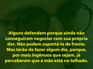 Alguns defendem porque ainda não
conseguiram negociar com sua própria
 dor. Não podem suportá-la de frente.
 Mas terão de fazer algum dia, porque,
   por mais ingênuos que sejam, já
perceberam que a mãe está no telhado.
 