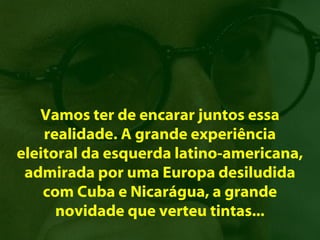 Vamos ter de encarar juntos essa
    realidade. A grande experiência
eleitoral da esquerda latino-americana,
 admirada por uma Europa desiludida
    com Cuba e Nicarágua, a grande
      novidade que verteu tintas...
 