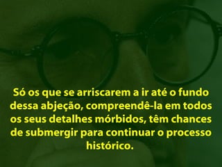 Só os que se arriscarem a ir até o fundo
dessa abjeção, compreendê-la em todos
os seus detalhes mórbidos, têm chances
de submergir para continuar o processo
               histórico.
 
