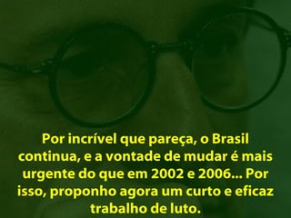 Por incrível que pareça, o Brasil
continua, e a vontade de mudar é mais
 urgente do que em 2002 e 2006... Por
isso, proponho agora um curto e eficaz
           trabalho de luto.
 