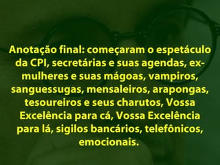Anotação final: começaram o espetáculo
 da CPI, secretárias e suas agendas, ex-
  mulheres e suas mágoas, vampiros,
sanguessugas, mensaleiros, arapongas,
   tesoureiros e seus charutos, Vossa
  Excelência para cá, Vossa Excelência
 para lá, sigilos bancários, telefônicos,
               emocionais.
 