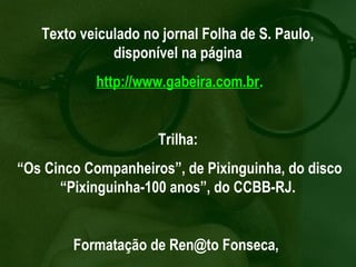 Texto veiculado no jornal Folha de S. Paulo,
              disponível na página
           http://www.gabeira.com.br.


                     Trilha:
“Os Cinco Companheiros”, de Pixinguinha, do disco
      “Pixinguinha-100 anos”, do CCBB-RJ.


        Formatação de Ren@to Fonseca,
 
