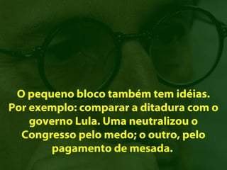 O pequeno bloco também tem idéias.
Por exemplo: comparar a ditadura com o
    governo Lula. Uma neutralizou o
  Congresso pelo medo; o outro, pelo
       pagamento de mesada.
 