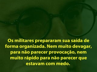 Os militares prepararam sua saída de
forma organizada. Nem muito devagar,
  para não parecer provocação, nem
  muito rápido para não parecer que
         estavam com medo.
 