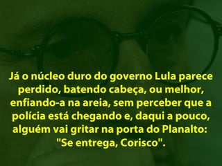 Já o núcleo duro do governo Lula parece
  perdido, batendo cabeça, ou melhor,
enfiando-a na areia, sem perceber que a
 polícia está chegando e, daqui a pouco,
 alguém vai gritar na porta do Planalto:
           "Se entrega, Corisco".
 