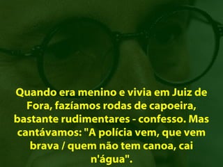 Quando era menino e vivia em Juiz de
   Fora, fazíamos rodas de capoeira,
bastante rudimentares - confesso. Mas
 cantávamos: "A polícia vem, que vem
    brava / quem não tem canoa, cai
               n'água".
 