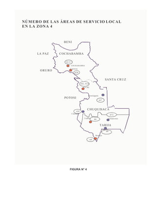 PLAN TÉCNICO FUNDAMENTAL DE NUMERACIÓN

NÚM E RO DE L A S ÁRE AS DE S E RVIC IO LO C A L
   PLAN TÉCNICO FUNDAMENTAL DE NUMERACIÓN
EN LA ZO N A 4


                     B ENI


       LA PA Z    C O C H A B AM B A

                       42-5,7
                            C O C H A B A M BA
                           C ap inota
        O RU RO
                                   438


                                                                            S A NT A C R UZ
                                           64 2, 4-6,8
                                              SU C R E



                                                     M o n teagu do
                     PO TO SI
                                                                      647



                                                   C H U Q U IS A C A
                                     629
                                C amargo
                                                                                    672
                                               TAR IJA                             V illam ontes
                                                              66

                                                                      TA RIJA
                                                                        Yacuib a
                                                                              68
                                                               Berm ejo

                                                         69




                           FIGURA N° 4
 