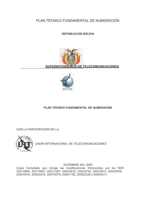 PLAN TÉCNICO FUNDAMENTAL DE NUMERACIÓN


                                REPÚBLICA DE BOLIVIA




                    SUPERINTENDENCIA DE TELECOMUNICACIONES




                   PLAN TÉCNICO FUNDAMENTAL DE NUMERACIÓN




CON LA PARTICIPACIÓN DE LA:




             UNIÓN INTERNACIONAL DE TELECOMUNICACIONES




                                  DICIEMBRE DEL 2000
Copia Compilada que recoge las modificaciones introducidas por las RAR
2001/0842, 2001/0843, 2001/1097, 2002/0533, 2002/0732, 2002/0915, 2003/0559,
2005/0516, 2006/2916, 2007/0579, 2008/1182, 2008/2339 y 2009/0211.
 