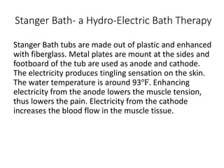Stanger Bath- a Hydro-Electric Bath Therapy
Stanger Bath tubs are made out of plastic and enhanced
with fiberglass. Metal plates are mount at the sides and
footboard of the tub are used as anode and cathode.
The electricity produces tingling sensation on the skin.
The water temperature is around 93℉. Enhancing
electricity from the anode lowers the muscle tension,
thus lowers the pain. Electricity from the cathode
increases the blood flow in the muscle tissue.
 