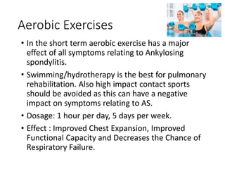 Aerobic Exercises
• In the short term aerobic exercise has a major
effect of all symptoms relating to Ankylosing
spondylitis.
• Swimming/hydrotherapy is the best for pulmonary
rehabilitation. Also high impact contact sports
should be avoided as this can have a negative
impact on symptoms relating to AS.
• Dosage: 1 hour per day, 5 days per week.
• Effect : Improved Chest Expansion, Improved
Functional Capacity and Decreases the Chance of
Respiratory Failure.
 