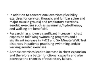 • In addition to conventional exercises (flexibility
exercises for cervical, thoracic and lumbar spine and
major muscle groups) and respiratory exercises,
aerobic exercises such as swimming/hydrotherapy
and walking are beneficial.
• Research has shown a significant increase in chest
expansion following swimming programs and a
significant increase in PvO2 and Six Minute Walk Test
distances in patients practising swimming and/or
walking aerobic exercises.
• Aerobic exercises lead to increase in chest expansion
and therefore a better functional capacity and also
decrease the chances of respiratory failure.
 
