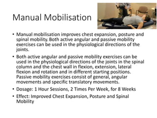 Manual Mobilisation
• Manual mobilisation improves chest expansion, posture and
spinal mobility.Both active angular and passive mobility
exercises can be used in the physiological directions of the
joints.
• Both active angular and passive mobility exercises can be
used in the physiological directions of the joints in the spinal
column and the chest wall in flexion, extension, lateral
flexion and rotation and in different starting positions.
Passive mobility exercises consist of general, angular
movements and specific translatory movements.
• Dosage: 1 Hour Sessions, 2 Times Per Week, for 8 Weeks
• Effect: Improved Chest Expansion, Posture and Spinal
Mobility
 