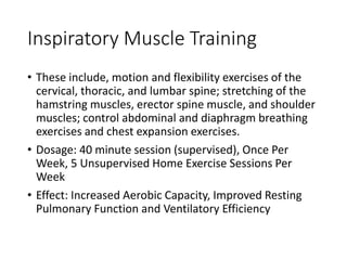 Inspiratory Muscle Training
• These include, motion and flexibility exercises of the
cervical, thoracic, and lumbar spine; stretching of the
hamstring muscles, erector spine muscle, and shoulder
muscles; control abdominal and diaphragm breathing
exercises and chest expansion exercises.
• Dosage: 40 minute session (supervised), Once Per
Week, 5 Unsupervised Home Exercise Sessions Per
Week
• Effect: Increased Aerobic Capacity, Improved Resting
Pulmonary Function and Ventilatory Efficiency
 