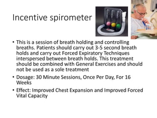 Incentive spirometer
• This is a session of breath holding and controlling
breaths. Patients should carry out 3-5 second breath
holds and carry out Forced Expiratory Techniques
interspersed between breath holds. This treatment
should be combined with General Exercises and should
not be used as a sole treatment
• Dosage: 30 Minute Sessions, Once Per Day, For 16
Weeks
• Effect: Improved Chest Expansion and Improved Forced
Vital Capacity
 