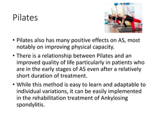 Pilates
• Pilates also has many positive effects on AS, most
notably on improving physical capacity.
• There is a relationship between Pilates and an
improved quality of life particularly in patients who
are in the early stages of AS even after a relatively
short duration of treatment.
• While this method is easy to learn and adaptable to
individual variations, it can be easily implemented
in the rehabilitation treatment of Ankylosing
spondylitis.
 