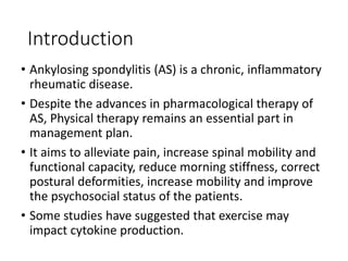 Introduction
• Ankylosing spondylitis (AS) is a chronic, inflammatory
rheumatic disease.
• Despite the advances in pharmacological therapy of
AS, Physical therapy remains an essential part in
management plan.
• It aims to alleviate pain, increase spinal mobility and
functional capacity, reduce morning stiffness, correct
postural deformities, increase mobility and improve
the psychosocial status of the patients.
• Some studies have suggested that exercise may
impact cytokine production.
 
