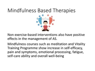 Mindfulness Based Therapies
Non exercise-based interventions also have positive
effects in the management of AS.
Mindfulness courses such as meditation and Vitality
Training Programme show increase in self-efficacy,
pain and symptoms, emotional processing, fatigue,
self-care ability and overall well-being
 