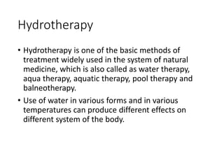 Hydrotherapy
• Hydrotherapy is one of the basic methods of
treatment widely used in the system of natural
medicine, which is also called as water therapy,
aqua therapy, aquatic therapy, pool therapy and
balneotherapy.
• Use of water in various forms and in various
temperatures can produce different effects on
different system of the body.
 