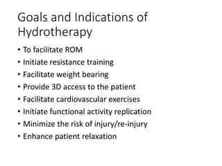Goals and Indications of
Hydrotherapy
• To facilitate ROM
• Initiate resistance training
• Facilitate weight bearing
• Provide 3D access to the patient
• Facilitate cardiovascular exercises
• Initiate functional activity replication
• Minimize the risk of injury/re-injury
• Enhance patient relaxation
 