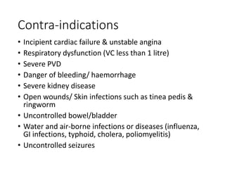 Contra-indications
• Incipient cardiac failure & unstable angina
• Respiratory dysfunction (VC less than 1 litre)
• Severe PVD
• Danger of bleeding/ haemorrhage
• Severe kidney disease
• Open wounds/ Skin infections such as tinea pedis &
ringworm
• Uncontrolled bowel/bladder
• Water and air-borne infections or diseases (influenza,
GI infections, typhoid, cholera, poliomyelitis)
• Uncontrolled seizures
 