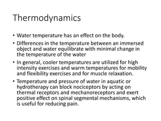 Thermodynamics
• Water temperature has an effect on the body.
• Differences in the temperature between an immersed
object and water equilibrate with minimal change in
the temperature of the water
• In general, cooler temperatures are utilized for high
intensity exercises and warm temperatures for mobility
and flexibility exercises and for muscle relaxation.
• Temperature and pressure of water in aquatic or
hydrotherapy can block nociceptors by acting on
thermal receptors and mechanoreceptors and exert
positive effect on spinal segmental mechanisms, which
is useful for reducing pain.
 