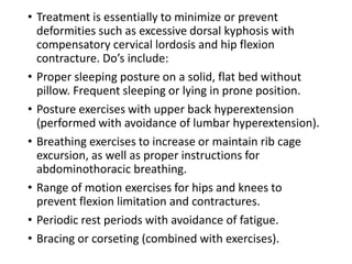 • Treatment is essentially to minimize or prevent
deformities such as excessive dorsal kyphosis with
compensatory cervical lordosis and hip flexion
contracture. Do’s include:
• Proper sleeping posture on a solid, flat bed without
pillow. Frequent sleeping or lying in prone position.
• Posture exercises with upper back hyperextension
(performed with avoidance of lumbar hyperextension).
• Breathing exercises to increase or maintain rib cage
excursion, as well as proper instructions for
abdominothoracic breathing.
• Range of motion exercises for hips and knees to
prevent flexion limitation and contractures.
• Periodic rest periods with avoidance of fatigue.
• Bracing or corseting (combined with exercises).
 