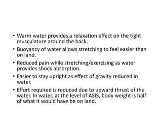 • Warm water provides a relaxation effect on the tight
musculature around the back.
• Buoyancy of water allows stretching to feel easier than
on land.
• Reduced pain while stretching/exercising as water
provides shock absorption.
• Easier to stay upright as effect of gravity reduced in
water.
• Effort required is reduced due to upward thrust of the
water. In water, at the level of ASIS, body weight is half
of what it would have be on land.
 