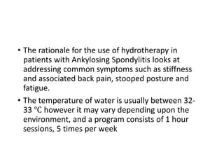 • The rationale for the use of hydrotherapy in
patients with Ankylosing Spondylitis looks at
addressing common symptoms such as stiffness
and associated back pain, stooped posture and
fatigue.
• The temperature of water is usually between 32-
33 ℃ however it may vary depending upon the
environment, and a program consists of 1 hour
sessions, 5 times per week
 