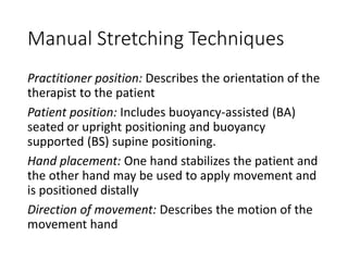 Manual Stretching Techniques
Practitioner position: Describes the orientation of the
therapist to the patient
Patient position: Includes buoyancy-assisted (BA)
seated or upright positioning and buoyancy
supported (BS) supine positioning.
Hand placement: One hand stabilizes the patient and
the other hand may be used to apply movement and
is positioned distally
Direction of movement: Describes the motion of the
movement hand
 