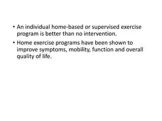 • An individual home-based or supervised exercise
program is better than no intervention.
• Home exercise programs have been shown to
improve symptoms, mobility, function and overall
quality of life.
 