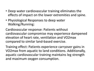 • Deep water cardiovascular training eliminates the
effects of impact on the lower extremities and spine.
• Physiological Responses to deep water
Walking/Running:
Cardiovascular response: Patients without
cardiovascular compromise may experience dampened
elevation of heart rate, ventilation and VO2max
compared to similar land-based exercise.
Training effect: Patients experience carryover gains in
VO2max from aquatic to land conditions. Additionally,
aquatic cardiovascular training maintains leg strength
and maximum oxygen consumption.
 