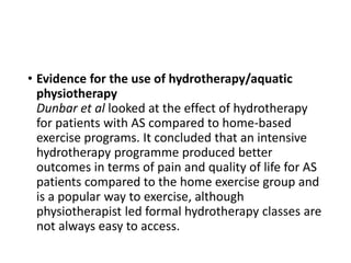 • Evidence for the use of hydrotherapy/aquatic
physiotherapy
Dunbar et al looked at the effect of hydrotherapy
for patients with AS compared to home-based
exercise programs. It concluded that an intensive
hydrotherapy programme produced better
outcomes in terms of pain and quality of life for AS
patients compared to the home exercise group and
is a popular way to exercise, although
physiotherapist led formal hydrotherapy classes are
not always easy to access.
 